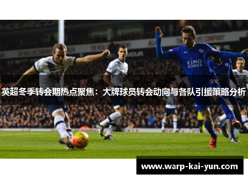 英超冬季转会期热点聚焦：大牌球员转会动向与各队引援策略分析