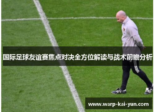 国际足球友谊赛焦点对决全方位解读与战术前瞻分析 国际足球友谊赛焦点对决全方位解读与战术前瞻分析