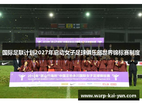 国际足联计划2027年启动女子足球俱乐部世界锦标赛制度 国际足联计划2027年启动女子足球俱乐部世界锦标赛制度